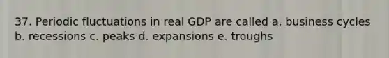 37. Periodic fluctuations in real GDP are called a. business cycles b. recessions c. peaks d. expansions e. troughs