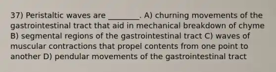 37) Peristaltic waves are ________. A) churning movements of the gastrointestinal tract that aid in mechanical breakdown of chyme B) segmental regions of the gastrointestinal tract C) waves of muscular contractions that propel contents from one point to another D) pendular movements of the gastrointestinal tract