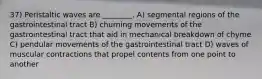 37) Peristaltic waves are ________. A) segmental regions of the gastrointestinal tract B) churning movements of the gastrointestinal tract that aid in mechanical breakdown of chyme C) pendular movements of the gastrointestinal tract D) waves of muscular contractions that propel contents from one point to another