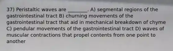 37) Peristaltic waves are ________. A) segmental regions of the gastrointestinal tract B) churning movements of the gastrointestinal tract that aid in mechanical breakdown of chyme C) pendular movements of the gastrointestinal tract D) waves of muscular contractions that propel contents from one point to another