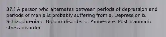 37.) A person who alternates between periods of depression and periods of mania is probably suffering from a. Depression b. Schizophrenia c. Bipolar disorder d. Amnesia e. Post-traumatic stress disorder