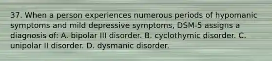 37. When a person experiences numerous periods of hypomanic symptoms and mild depressive symptoms, DSM-5 assigns a diagnosis of: A. bipolar III disorder. B. cyclothymic disorder. C. unipolar II disorder. D. dysmanic disorder.