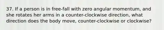 37. If a person is in free-fall with zero angular momentum, and she rotates her arms in a counter-clockwise direction, what direction does the body move, counter-clockwise or clockwise?