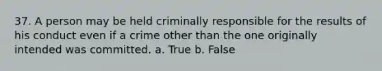 37. A person may be held criminally responsible for the results of his conduct even if a crime other than the one originally intended was committed. a. True b. False