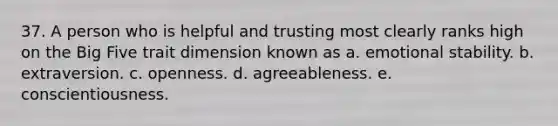 37. A person who is helpful and trusting most clearly ranks high on the Big Five trait dimension known as a. emotional stability. b. extraversion. c. openness. d. agreeableness. e. conscientiousness.