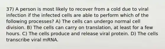 37) A person is most likely to recover from a cold due to viral infection if the infected cells are able to perform which of the following processes? A) The cells can undergo normal cell division. B) The cells can carry on translation, at least for a few hours. C) The cells produce and release viral protein. D) The cells transcribe viral mRNA.