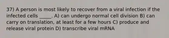 37) A person is most likely to recover from a viral infection if the infected cells _____. A) can undergo normal <a href='https://www.questionai.com/knowledge/kjHVAH8Me4-cell-division' class='anchor-knowledge'>cell division</a> B) can carry on translation, at least for a few hours C) produce and release viral protein D) transcribe viral mRNA