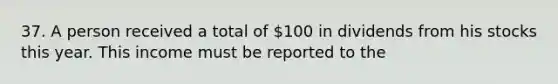 37. A person received a total of 100 in dividends from his stocks this year. This income must be reported to the