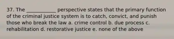 37. The ____________ perspective states that the primary function of the criminal justice system is to catch, convict, and punish those who break the law a. crime control b. due process c. rehabilitation d. restorative justice e. none of the above