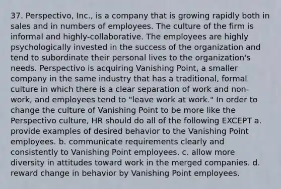 37. Perspectivo, Inc., is a company that is growing rapidly both in sales and in numbers of employees. The culture of the firm is informal and highly-collaborative. The employees are highly psychologically invested in the success of the organization and tend to subordinate their personal lives to the organization's needs. Perspectivo is acquiring Vanishing Point, a smaller company in the same industry that has a traditional, formal culture in which there is a clear separation of work and non-work, and employees tend to "leave work at work." In order to change the culture of Vanishing Point to be more like the Perspectivo culture, HR should do all of the following EXCEPT a. provide examples of desired behavior to the Vanishing Point employees. b. communicate requirements clearly and consistently to Vanishing Point employees. c. allow more diversity in attitudes toward work in the merged companies. d. reward change in behavior by Vanishing Point employees.