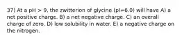 37) At a pH > 9, the zwitterion of glycine (pI=6.0) will have A) a net positive charge. B) a net negative charge. C) an overall charge of zero. D) low solubility in water. E) a negative charge on the nitrogen.