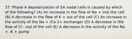 37. Phase 4 depolarization of SA nodal cells is caused by which of the following? (A) An increase in the flow of Na + into the cell (B) A decrease in the flow of K + out of the cell (C) An increase in the activity of the Na + /Ca 2+ exchanger (D) A decrease in the flow of Cl - out of the cell (E) A decrease in the activity of the Na + -K + pump