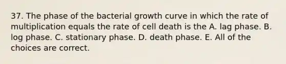 37. The phase of the bacterial growth curve in which the rate of multiplication equals the rate of cell death is the A. lag phase. B. log phase. C. stationary phase. D. death phase. E. All of the choices are correct.