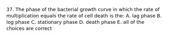 37. The phase of the bacterial growth curve in which the rate of multiplication equals the rate of cell death is the: A. lag phase B. log phase C. stationary phase D. death phase E. all of the choices are correct