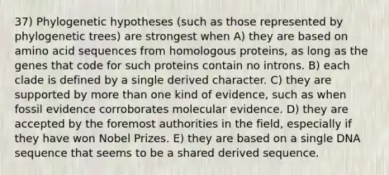 37) Phylogenetic hypotheses (such as those represented by phylogenetic trees) are strongest when A) they are based on amino acid sequences from homologous proteins, as long as the genes that code for such proteins contain no introns. B) each clade is defined by a single derived character. C) they are supported by more than one kind of evidence, such as when fossil evidence corroborates molecular evidence. D) they are accepted by the foremost authorities in the field, especially if they have won Nobel Prizes. E) they are based on a single DNA sequence that seems to be a shared derived sequence.