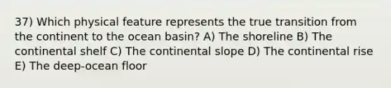 37) Which physical feature represents the true transition from the continent to the ocean basin? A) The shoreline B) The continental shelf C) The continental slope D) The continental rise E) The deep-ocean floor