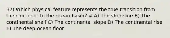 37) Which physical feature represents the true transition from the continent to the ocean basin? # A) The shoreline B) The continental shelf C) The continental slope D) The continental rise E) The deep-ocean floor