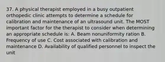 37. A physical therapist employed in a busy outpatient orthopedic clinic attempts to determine a schedule for calibration and maintenance of an ultrasound unit. The MOST important factor for the therapist to consider when determining an appropriate schedule is: A. Beam nonuniformity ration B. Frequency of use C. Cost associated with calibration and maintenance D. Availability of qualified personnel to inspect the unit