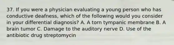 37. If you were a physician evaluating a young person who has conductive deafness, which of the following would you consider in your differential diagnosis? A. A torn tympanic membrane B. A brain tumor C. Damage to the auditory nerve D. Use of the antibiotic drug streptomycin