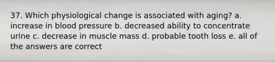 37. Which physiological change is associated with aging? a. increase in blood pressure b. decreased ability to concentrate urine c. decrease in muscle mass d. probable tooth loss e. all of the answers are correct