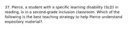 37. Pierce, a student with a specific learning disability (SLD) in reading, is in a second-grade inclusion classroom. Which of the following is the best teaching strategy to help Pierce understand expository material?.