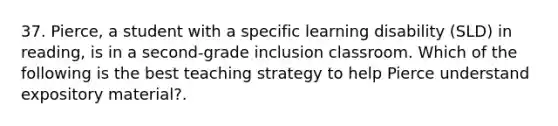 37. Pierce, a student with a specific learning disability (SLD) in reading, is in a second-grade inclusion classroom. Which of the following is the best teaching strategy to help Pierce understand expository material?.