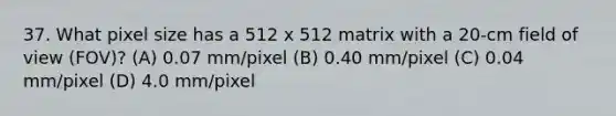 37. What pixel size has a 512 x 512 matrix with a 20-cm field of view (FOV)? (A) 0.07 mm/pixel (B) 0.40 mm/pixel (C) 0.04 mm/pixel (D) 4.0 mm/pixel