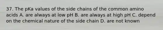 37. The pKa values of the side chains of the common amino acids A. are always at low pH B. are always at high pH C. depend on the chemical nature of the side chain D. are not known