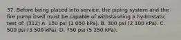 37. Before being placed into service, the piping system and the fire pump itself must be capable of withstanding a hydrostatic test of: (312) A. 150 psi (1 050 kPa). B. 300 psi (2 100 kPa). C. 500 psi (3 500 kPa). D. 750 psi (5 250 kPa).