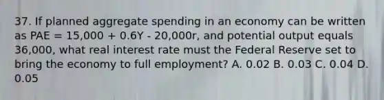 37. If planned aggregate spending in an economy can be written as PAE = 15,000 + 0.6Y - 20,000r, and potential output equals 36,000, what real interest rate must the Federal Reserve set to bring the economy to full employment? A. 0.02 B. 0.03 C. 0.04 D. 0.05