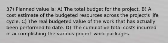 37) Planned value is: A) The total budget for the project. B) A cost estimate of the budgeted resources across the project's life cycle. C) The real budgeted value of the work that has actually been performed to date. D) The cumulative total costs incurred in accomplishing the various project work packages.