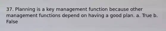 37. Planning is a key management function because other management functions depend on having a good plan. a. True b. False