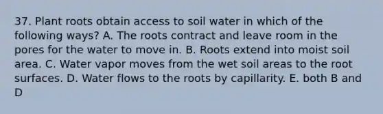 37. Plant roots obtain access to soil water in which of the following ways? A. The roots contract and leave room in the pores for the water to move in. B. Roots extend into moist soil area. C. Water vapor moves from the wet soil areas to the root surfaces. D. Water flows to the roots by capillarity. E. both B and D