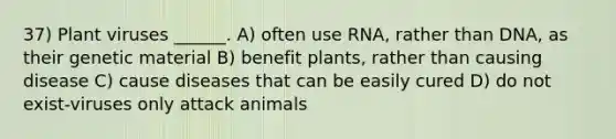 37) Plant viruses ______. A) often use RNA, rather than DNA, as their genetic material B) benefit plants, rather than causing disease C) cause diseases that can be easily cured D) do not exist-viruses only attack animals