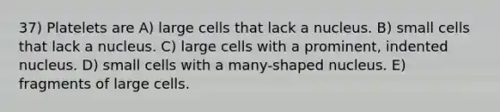 37) Platelets are A) large cells that lack a nucleus. B) small cells that lack a nucleus. C) large cells with a prominent, indented nucleus. D) small cells with a many-shaped nucleus. E) fragments of large cells.