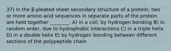 37) In the β-pleated sheet secondary structure of a protein, two or more amino acid sequences in separate parts of the protein are held together ________. A) in a coil, by hydrogen bonding B) in random order, due to hydrophobic interactions C) in a triple helix D) in a double helix E) by hydrogen bonding between different sections of the polypeptide chain