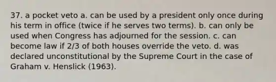 37. a pocket veto a. can be used by a president only once during his term in office (twice if he serves two terms). b. can only be used when Congress has adjourned for the session. c. can become law if 2/3 of both houses override the veto. d. was declared unconstitutional by the Supreme Court in the case of Graham v. Henslick (1963).