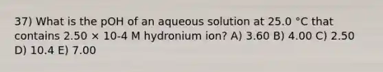 37) What is the pOH of an aqueous solution at 25.0 °C that contains 2.50 × 10-4 M hydronium ion? A) 3.60 B) 4.00 C) 2.50 D) 10.4 E) 7.00