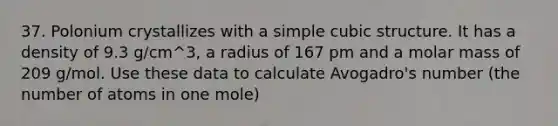 37. Polonium crystallizes with a simple cubic structure. It has a density of 9.3 g/cm^3, a radius of 167 pm and a molar mass of 209 g/mol. Use these data to calculate Avogadro's number (the number of atoms in one mole)