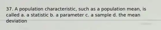 37. A population characteristic, such as a population mean, is called a. a statistic b. a parameter c. a sample d. the mean deviation