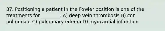 37. Positioning a patient in the Fowler position is one of the treatments for ________. A) deep vein thrombosis B) cor pulmonale C) pulmonary edema D) myocardial infarction