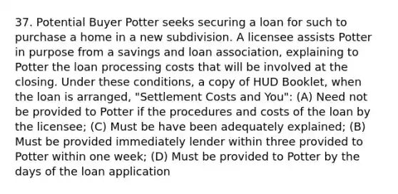 37. Potential Buyer Potter seeks securing a loan for such to purchase a home in a new subdivision. A licensee assists Potter in purpose from a savings and loan association, explaining to Potter the loan processing costs that will be involved at the closing. Under these conditions, a copy of HUD Booklet, when the loan is arranged, "Settlement Costs and You": (A) Need not be provided to Potter if the procedures and costs of the loan by the licensee; (C) Must be have been adequately explained; (B) Must be provided immediately lender within three provided to Potter within one week; (D) Must be provided to Potter by the days of the loan application