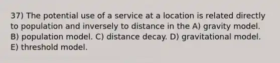 37) The potential use of a service at a location is related directly to population and inversely to distance in the A) gravity model. B) population model. C) distance decay. D) gravitational model. E) threshold model.