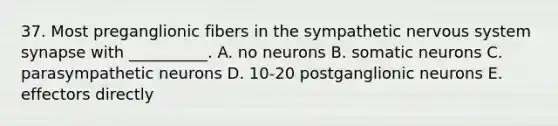 37. Most preganglionic fibers in the sympathetic nervous system synapse with __________. A. no neurons B. somatic neurons C. parasympathetic neurons D. 10-20 postganglionic neurons E. effectors directly