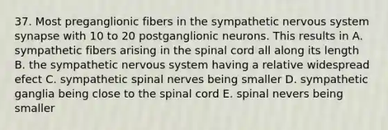 37. Most preganglionic fibers in the sympathetic nervous system synapse with 10 to 20 postganglionic neurons. This results in A. sympathetic fibers arising in <a href='https://www.questionai.com/knowledge/kkAfzcJHuZ-the-spinal-cord' class='anchor-knowledge'>the spinal cord</a> all along its length B. the sympathetic nervous system having a relative widespread efect C. sympathetic <a href='https://www.questionai.com/knowledge/kyBL1dWgAx-spinal-nerves' class='anchor-knowledge'>spinal nerves</a> being smaller D. sympathetic ganglia being close to the spinal cord E. spinal nevers being smaller