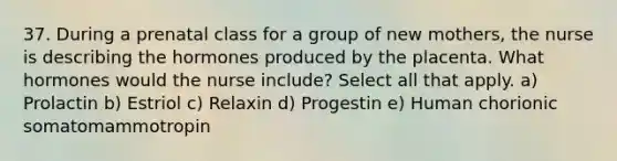 37. During a prenatal class for a group of new mothers, the nurse is describing the hormones produced by the placenta. What hormones would the nurse include? Select all that apply. a) Prolactin b) Estriol c) Relaxin d) Progestin e) Human chorionic somatomammotropin