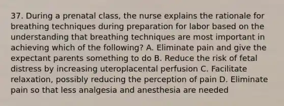 37. During a prenatal class, the nurse explains the rationale for breathing techniques during preparation for labor based on the understanding that breathing techniques are most important in achieving which of the following? A. Eliminate pain and give the expectant parents something to do B. Reduce the risk of fetal distress by increasing uteroplacental perfusion C. Facilitate relaxation, possibly reducing the perception of pain D. Eliminate pain so that less analgesia and anesthesia are needed