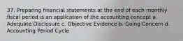 37. Preparing financial statements at the end of each monthly fiscal period is an application of the accounting concept a. Adequate Disclosure c. Objective Evidence b. Going Concern d. Accounting Period Cycle