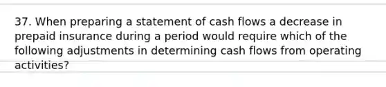 37. When preparing a statement of cash flows a decrease in prepaid insurance during a period would require which of the following adjustments in determining cash flows from operating activities?