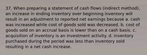 37. When preparing a statement of cash flows (indirect method), an increase in ending inventory over beginning inventory will result in an adjustment to reported net earnings because a. cash was increased while cost of goods sold was decreased. b. cost of goods sold on an accrual basis is lower than on a cash basis. c. acquisition of inventory is an investment activity. d. inventory purchased during the period was <a href='https://www.questionai.com/knowledge/k7BtlYpAMX-less-than' class='anchor-knowledge'>less than</a> inventory sold resulting in a net cash increase.